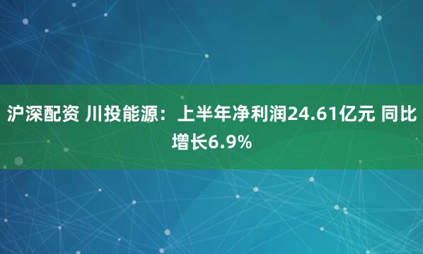 沪深配资 川投能源：上半年净利润24.61亿元 同比增长6.9%