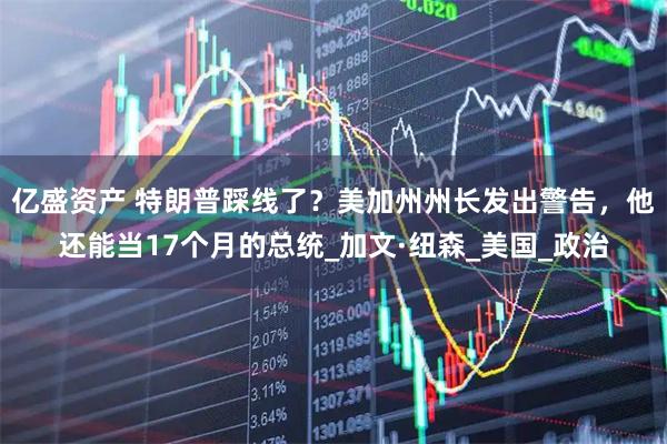 亿盛资产 特朗普踩线了?美加州州长发出警告,他还能当17个月的总统_加文·纽森_美国_政治