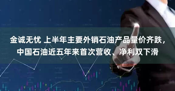 金诚无忧 上半年主要外销石油产品量价齐跌，中国石油近五年来首次营收、净利双下滑