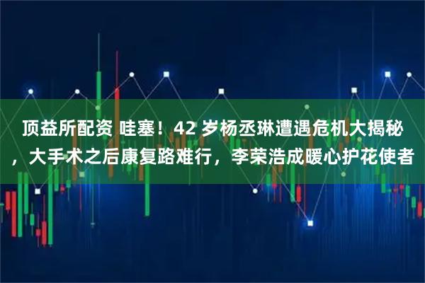 顶益所配资 哇塞！42 岁杨丞琳遭遇危机大揭秘，大手术之后康复路难行，李荣浩成暖心护花使者
