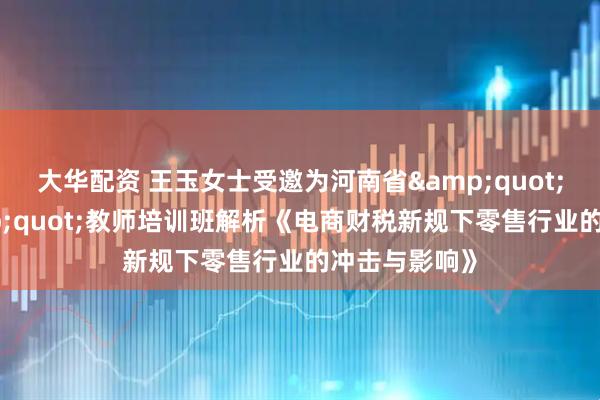 大华配资 王玉女士受邀为河南省"双师型"教师培训班解析《电商财税新规下零售行业的冲击与影响》