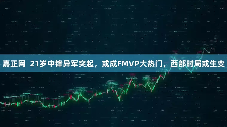 嘉正网  21岁中锋异军突起，或成FMVP大热门，西部时局或生变