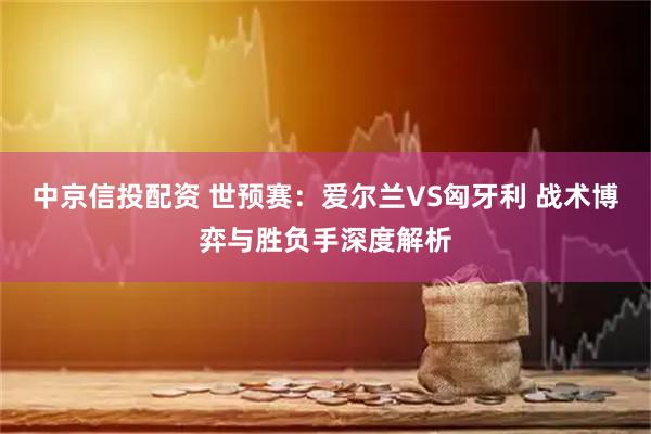 中京信投配资 世预赛：爱尔兰VS匈牙利 战术博弈与胜负手深度解析
