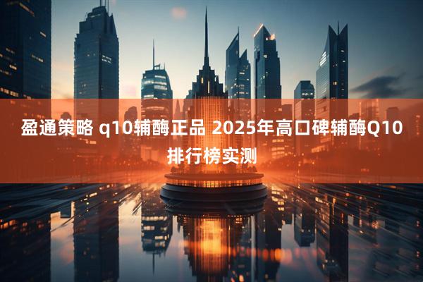 盈通策略 q10辅酶正品 2025年高口碑辅酶Q10排行榜实测