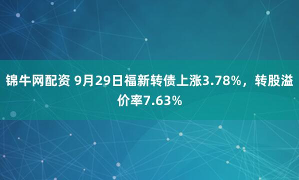 锦牛网配资 9月29日福新转债上涨3.78%，转股溢价率7.63%