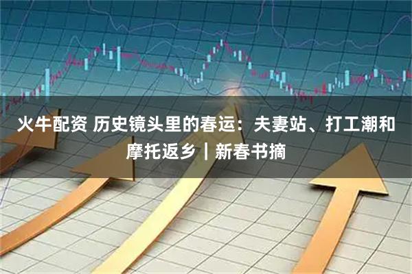 火牛配资 历史镜头里的春运：夫妻站、打工潮和摩托返乡｜新春书摘