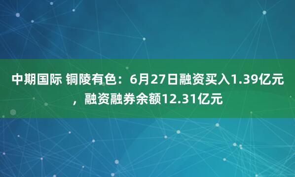 中期国际 铜陵有色：6月27日融资买入1.39亿元，融资融券余额12.31亿元