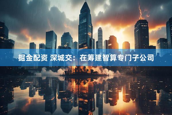 掘金配资 深城交：在筹建智算专门子公司