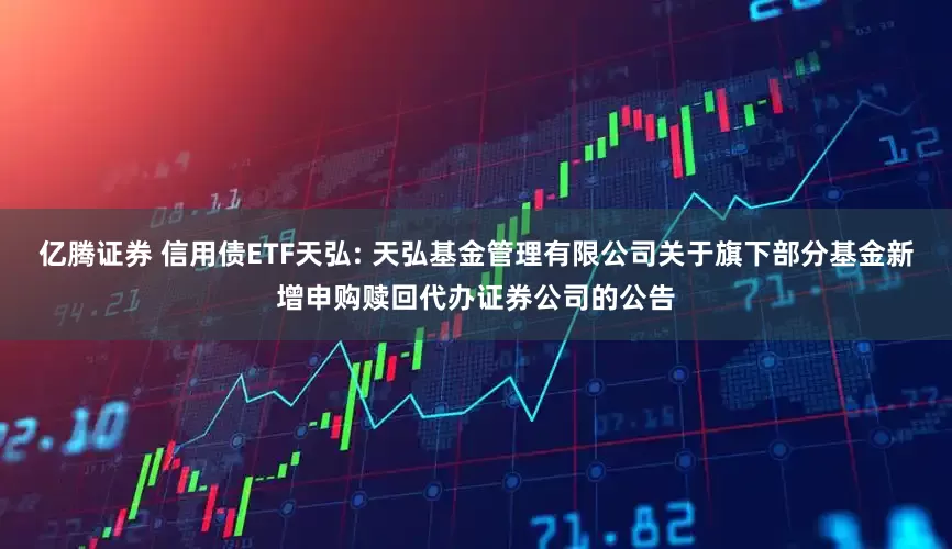 亿腾证券 信用债ETF天弘: 天弘基金管理有限公司关于旗下部分基金新增申购赎回代办证券公司的公告