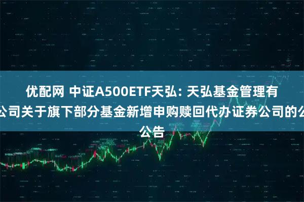 优配网 中证A500ETF天弘: 天弘基金管理有限公司关于旗下部分基金新增申购赎回代办证券公司的公告