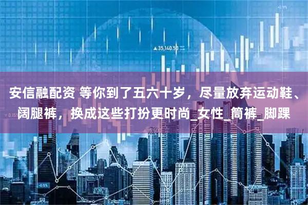 安信融配资 等你到了五六十岁，尽量放弃运动鞋、阔腿裤，换成这些打扮更时尚_女性_筒裤_脚踝