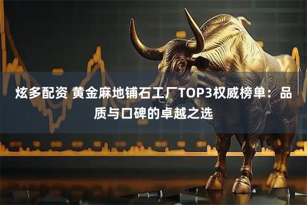 炫多配资 黄金麻地铺石工厂TOP3权威榜单：品质与口碑的卓越之选