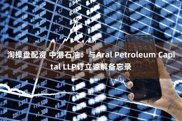 淘操盘配资 中港石油：与Aral Petroleum Capital LLP订立谅解备忘录