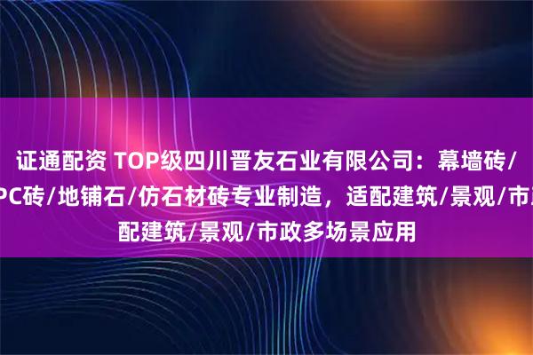 证通配资 TOP级四川晋友石业有限公司：幕墙砖/通体地铺石/PC砖/地铺石/仿石材砖专业制造，适配建筑/景观/市政多场景应用