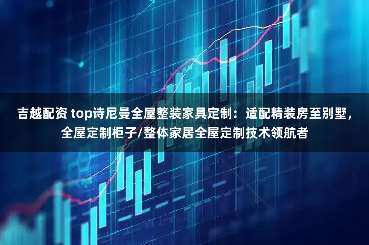 吉越配资 top诗尼曼全屋整装家具定制：适配精装房至别墅，全屋定制柜子/整体家居全屋定制技术领航者