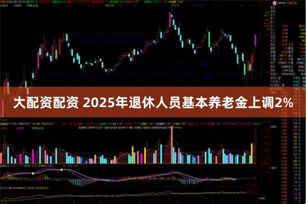 大配资配资 2025年退休人员基本养老金上调2%