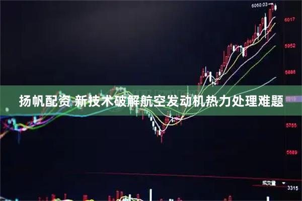 扬帆配资 新技术破解航空发动机热力处理难题