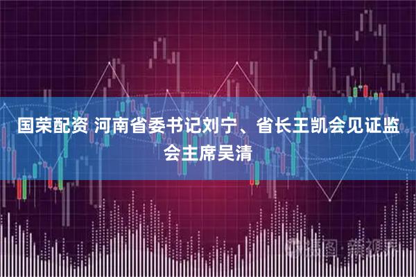 国荣配资 河南省委书记刘宁、省长王凯会见证监会主席吴清