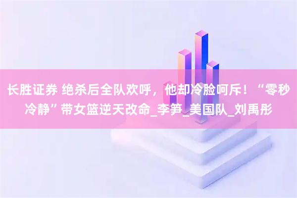 长胜证券 绝杀后全队欢呼，他却冷脸呵斥！“零秒冷静”带女篮逆天改命_李笋_美国队_刘禹彤