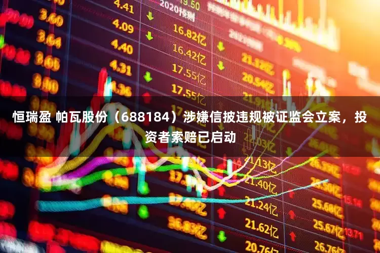 恒瑞盈 帕瓦股份（688184）涉嫌信披违规被证监会立案，投资者索赔已启动