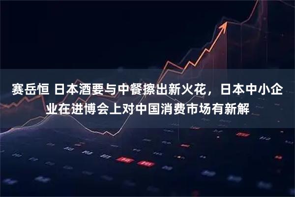 赛岳恒 日本酒要与中餐擦出新火花，日本中小企业在进博会上对中国消费市场有新解