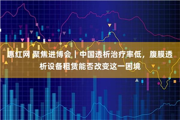 惠红网 聚焦进博会｜中国透析治疗率低，腹膜透析设备租赁能否改变这一困境