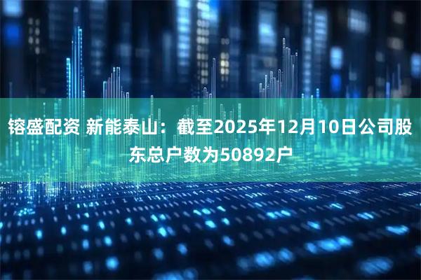 镕盛配资 新能泰山：截至2025年12月10日公司股东总户数为50892户