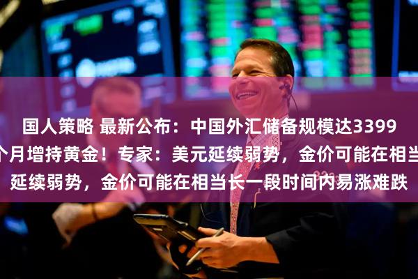 国人策略 最新公布：中国外汇储备规模达33991亿美元，央行连续15个月增持黄金！专家：美元延续弱势，金价可能在相当长一段时间内易涨难跌