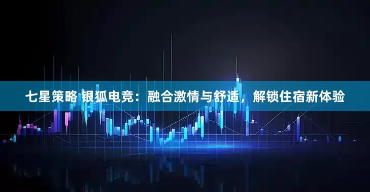 七星策略 银狐电竞：融合激情与舒适，解锁住宿新体验