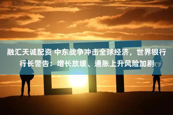 融汇天诚配资 中东战争冲击全球经济，世界银行行长警告：增长放缓、通胀上升风险加剧