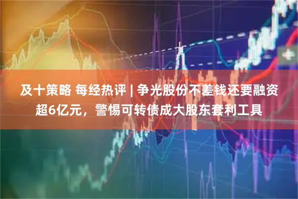 及十策略 每经热评 | 争光股份不差钱还要融资超6亿元，警惕可转债成大股东套利工具