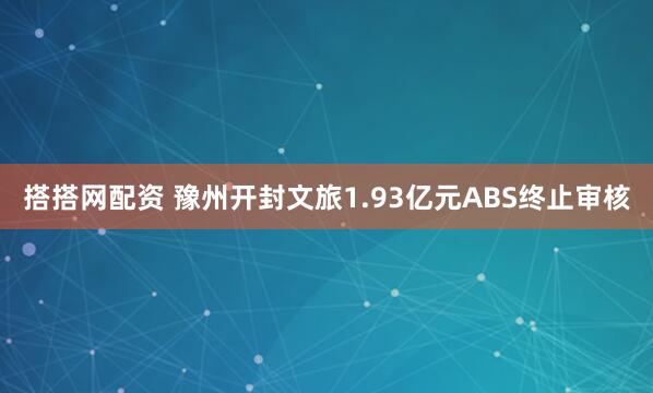 搭搭网配资 豫州开封文旅1.93亿元ABS终止审核