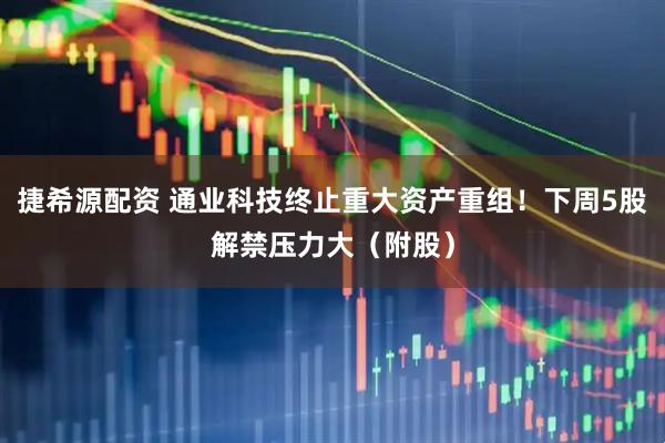 捷希源配资 通业科技终止重大资产重组！下周5股解禁压力大（附股）