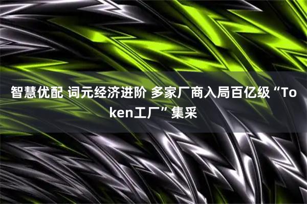 智慧优配 词元经济进阶 多家厂商入局百亿级“Token工厂”集采